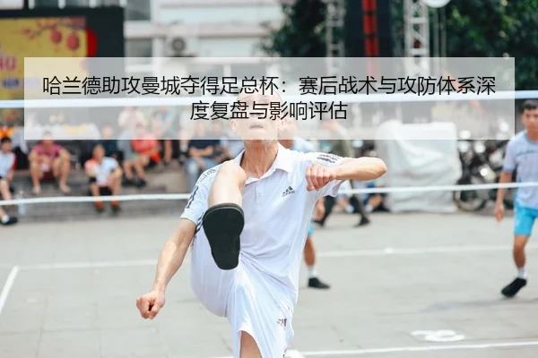 哈兰德助攻曼城夺得足总杯：赛后战术与攻防体系深度复盘与影响评估