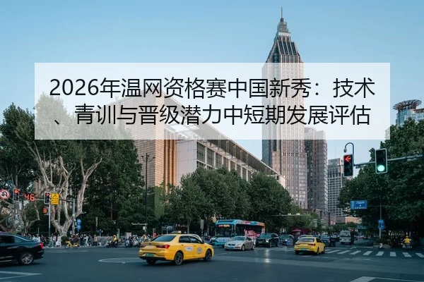 2026年温网资格赛中国新秀：技术、青训与晋级潜力中短期发展评估