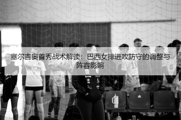 塞尔吉奥首秀战术解读：巴西女排进攻防守的调整与阵容影响